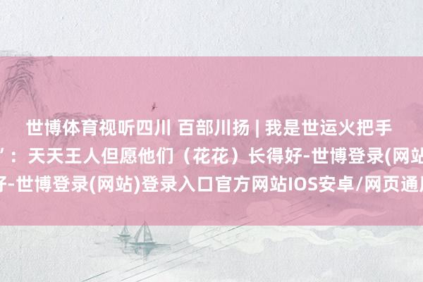 世博体育视听四川 百部川扬 | 我是世运火把手 第46棒火把手“谭爷爷”：天天王人但愿他们（花花）长得好-世博登录(网站)登录入口官方网站IOS安卓/网页通用版入口