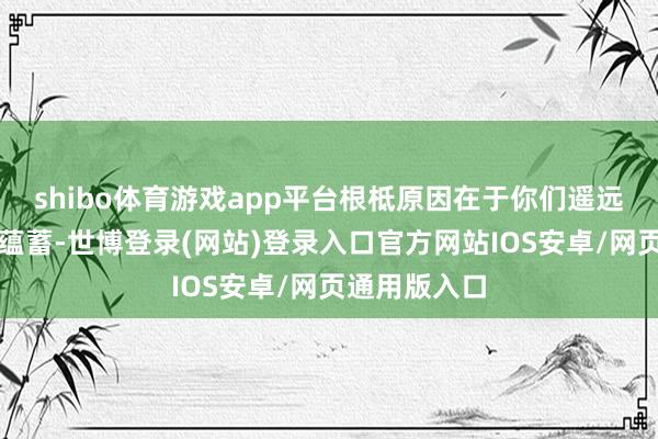 shibo体育游戏app平台根柢原因在于你们遥远以来的德行蕴蓄-世博登录(网站)登录入口官方网站IOS安卓/网页通用版入口