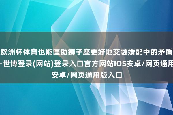 欧洲杯体育也能匡助狮子座更好地交融婚配中的矛盾与冲破-世博登录(网站)登录入口官方网站IOS安卓/网页通用版入口