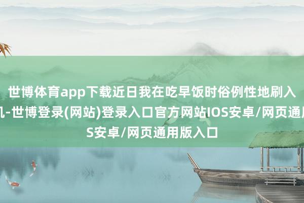 世博体育app下载近日我在吃早饭时俗例性地刷入部下手机-世博登录(网站)登录入口官方网站IOS安卓/网页通用版入口