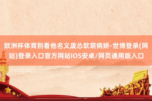 欧洲杯体育别看他名义废怂软萌病娇-世博登录(网站)登录入口官方网站IOS安卓/网页通用版入口