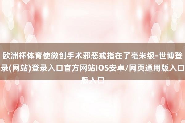 欧洲杯体育使微创手术邪恶戒指在了毫米级-世博登录(网站)登录入口官方网站IOS安卓/网页通用版入口