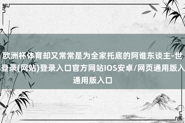 欧洲杯体育却又常常是为全家托底的阿谁东谈主-世博登录(网站)登录入口官方网站IOS安卓/网页通用版入口