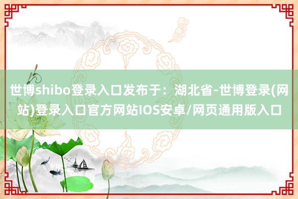 世博shibo登录入口发布于：湖北省-世博登录(网站)登录入口官方网站IOS安卓/网页通用版入口