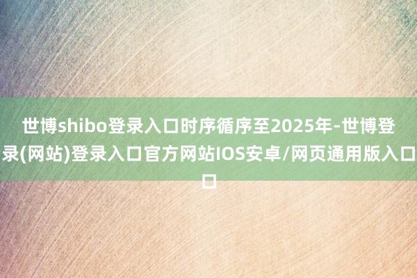 世博shibo登录入口时序循序至2025年-世博登录(网站)登录入口官方网站IOS安卓/网页通用版入口