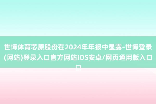 世博体育芯原股份在2024年年报中显露-世博登录(网站)登录入口官方网站IOS安卓/网页通用版入口