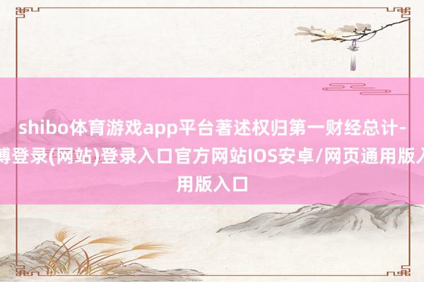 shibo体育游戏app平台著述权归第一财经总计-世博登录(网站)登录入口官方网站IOS安卓/网页通用版入口