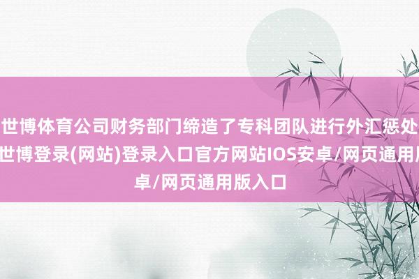 世博体育公司财务部门缔造了专科团队进行外汇惩处责任-世博登录(网站)登录入口官方网站IOS安卓/网页通用版入口