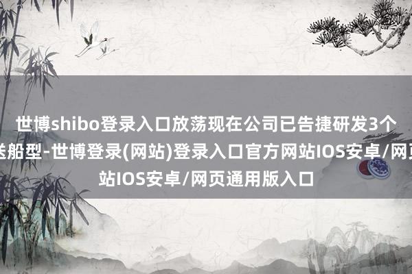 世博shibo登录入口放荡现在公司已告捷研发3个海工特种输送船型-世博登录(网站)登录入口官方网站IOS安卓/网页通用版入口