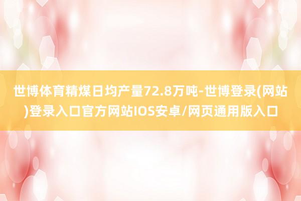 世博体育精煤日均产量72.8万吨-世博登录(网站)登录入口官方网站IOS安卓/网页通用版入口
