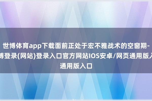 世博体育app下载面前正处于宏不雅战术的空窗期-世博登录(网站)登录入口官方网站IOS安卓/网页通用版入口
