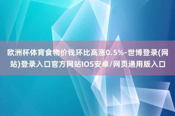 欧洲杯体育食物价钱环比高涨0.5%-世博登录(网站)登录入口官方网站IOS安卓/网页通用版入口
