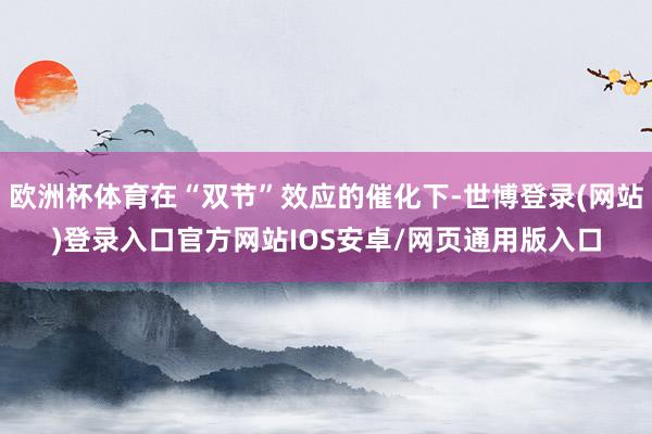 欧洲杯体育在“双节”效应的催化下-世博登录(网站)登录入口官方网站IOS安卓/网页通用版入口
