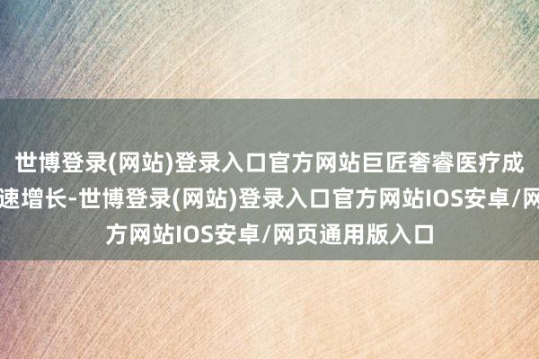 世博登录(网站)登录入口官方网站巨匠奢睿医疗成立商场界限飞速增长-世博登录(网站)登录入口官方网站IOS安卓/网页通用版入口