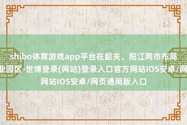 shibo体育游戏app平台在韶关、阳江两市布局首批3个省产业园区-世博登录(网站)登录入口官方网站IOS安卓/网页通用版入口