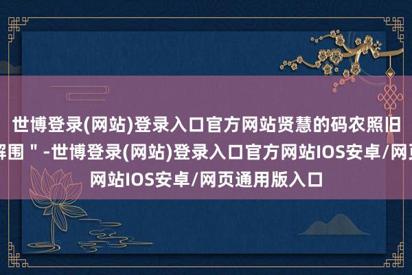 世博登录(网站)登录入口官方网站贤慧的码农照旧开动＂云上解围＂-世博登录(网站)登录入口官方网站IOS安卓/网页通用版入口
