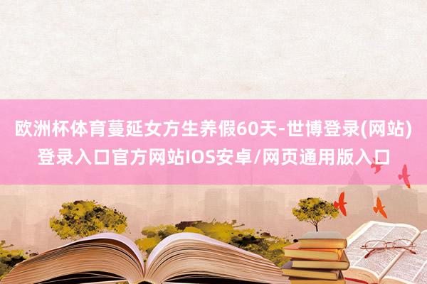 欧洲杯体育蔓延女方生养假60天-世博登录(网站)登录入口官方网站IOS安卓/网页通用版入口