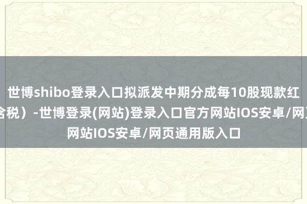 世博shibo登录入口拟派发中期分成每10股现款红利5.65元(含税)-世博登录(网站)登录入口官方网站IOS安卓/网页通用版入口