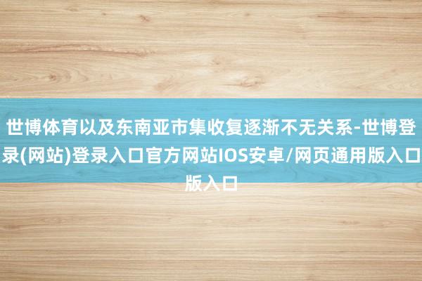 世博体育以及东南亚市集收复逐渐不无关系-世博登录(网站)登录入口官方网站IOS安卓/网页通用版入口