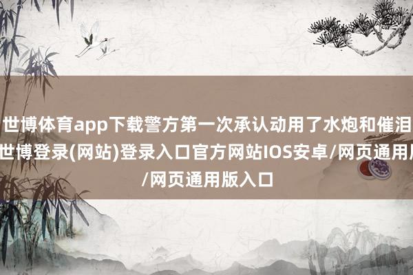世博体育app下载警方第一次承认动用了水炮和催泪瓦斯-世博登录(网站)登录入口官方网站IOS安卓/网页通用版入口