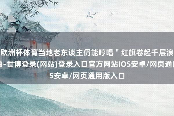 欧洲杯体育当地老东谈主仍能哼唱"红旗卷起千层浪"的尾曲-世博登录(网站)登录入口官方网站IOS安卓/网页通用版入口