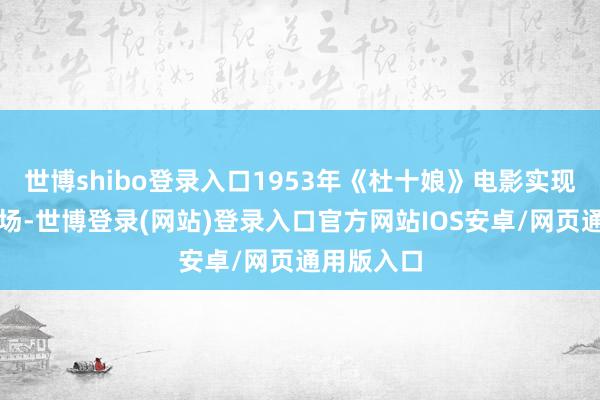 世博shibo登录入口1953年《杜十娘》电影实现即区别现场-世博登录(网站)登录入口官方网站IOS安卓/网页通用版入口