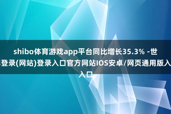 shibo体育游戏app平台同比增长35.3% -世博登录(网站)登录入口官方网站IOS安卓/网页通用版入口