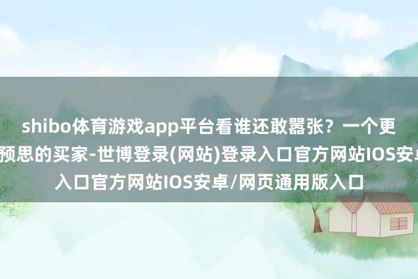 shibo体育游戏app平台看谁还敢嚣张?一个更让东谈主出东谈主预思的买家-世博登录(网站)登录入口官方网站IOS安卓/网页通用版入口