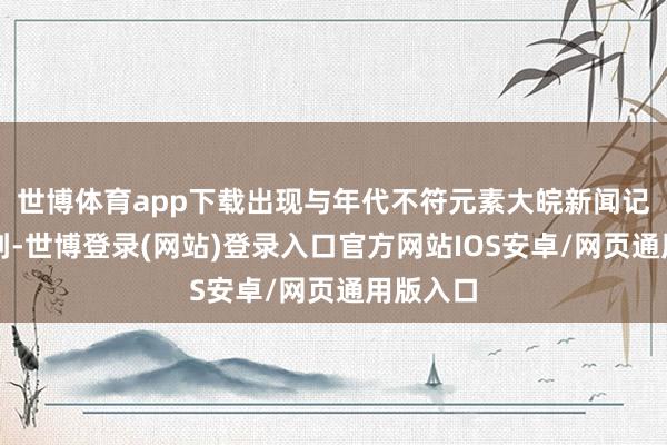 世博体育app下载出现与年代不符元素大皖新闻记者持重到-世博登录(网站)登录入口官方网站IOS安卓/网页通用版入口