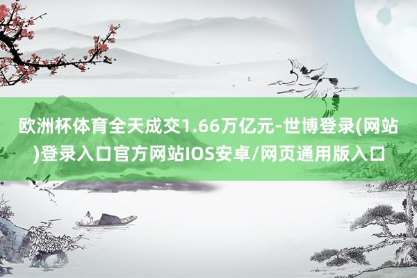 欧洲杯体育全天成交1.66万亿元-世博登录(网站)登录入口官方网站IOS安卓/网页通用版入口
