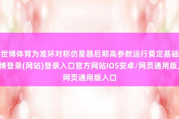 世博体育为准环对称仿星器后期高参数运行奠定基础-世博登录(网站)登录入口官方网站IOS安卓/网页通用版入口
