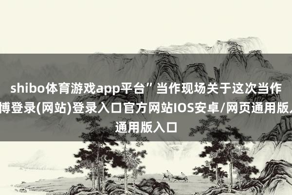 shibo体育游戏app平台”当作现场关于这次当作-世博登录(网站)登录入口官方网站IOS安卓/网页通用版入口
