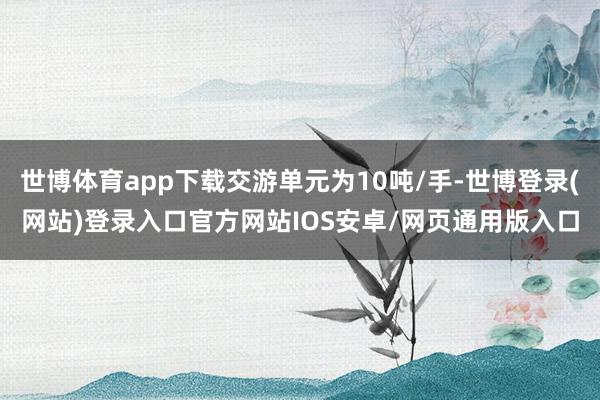 世博体育app下载交游单元为10吨/手-世博登录(网站)登录入口官方网站IOS安卓/网页通用版入口