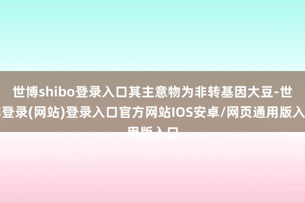 世博shibo登录入口其主意物为非转基因大豆-世博登录(网站)登录入口官方网站IOS安卓/网页通用版入口