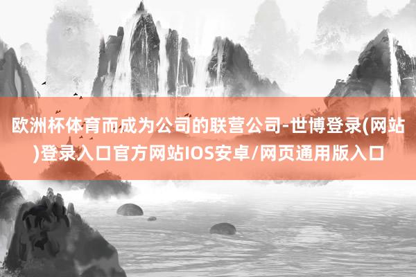 欧洲杯体育而成为公司的联营公司-世博登录(网站)登录入口官方网站IOS安卓/网页通用版入口