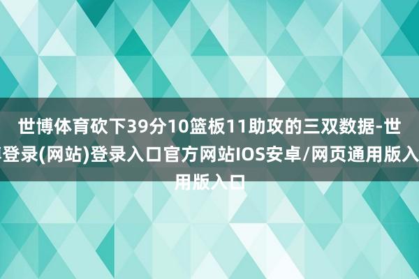 世博体育砍下39分10篮板11助攻的三双数据-世博登录(网站)登录入口官方网站IOS安卓/网页通用版入口