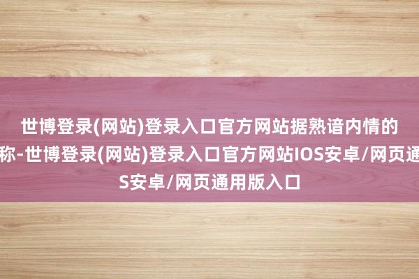 世博登录(网站)登录入口官方网站　　据熟谙内情的东谈主士称-世博登录(网站)登录入口官方网站IOS安卓/网页通用版入口