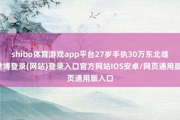 shibo体育游戏app平台27岁手执30万东北雄兵-世博登录(网站)登录入口官方网站IOS安卓/网页通用版入口