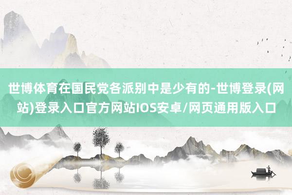 世博体育在国民党各派别中是少有的-世博登录(网站)登录入口官方网站IOS安卓/网页通用版入口