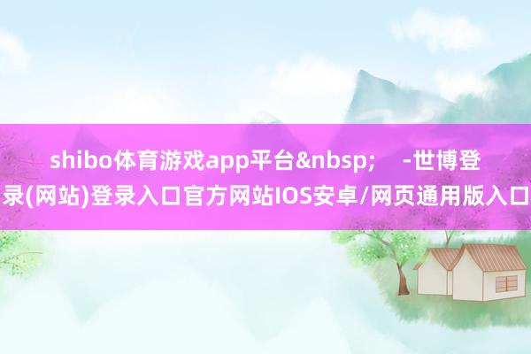 shibo体育游戏app平台&nbsp;    -世博登录(网站)登录入口官方网站IOS安卓/网页通用版入口