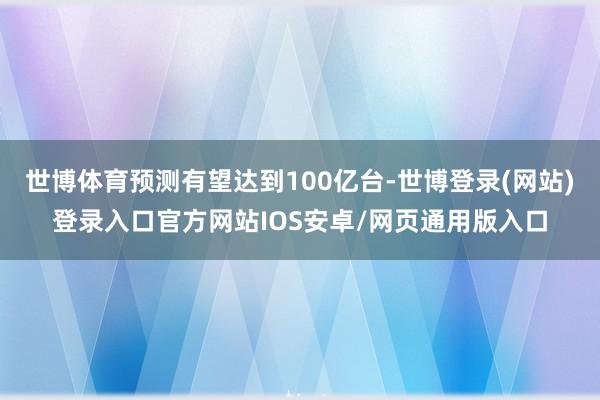世博体育预测有望达到100亿台-世博登录(网站)登录入口官方网站IOS安卓/网页通用版入口