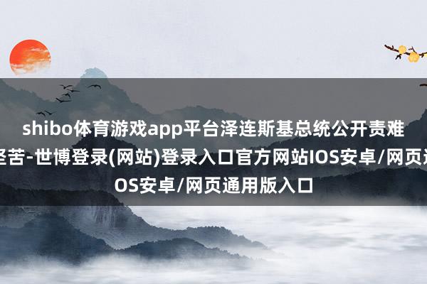 shibo体育游戏app平台泽连斯基总统公开责难俄罗斯的坚苦-世博登录(网站)登录入口官方网站IOS安卓/网页通用版入口