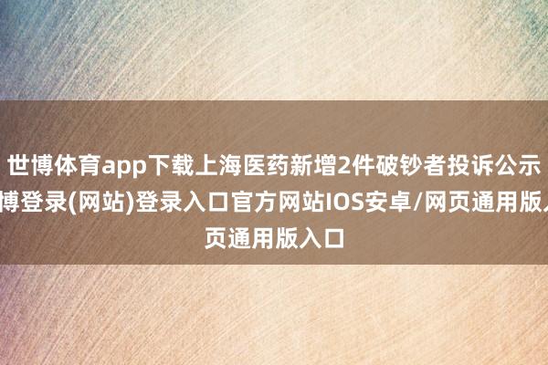 世博体育app下载上海医药新增2件破钞者投诉公示-世博登录(网站)登录入口官方网站IOS安卓/网页通用版入口