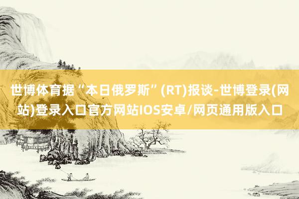 世博体育据“本日俄罗斯”(RT)报谈-世博登录(网站)登录入口官方网站IOS安卓/网页通用版入口