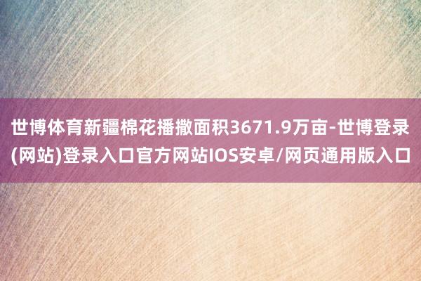 世博体育新疆棉花播撒面积3671.9万亩-世博登录(网站)登录入口官方网站IOS安卓/网页通用版入口