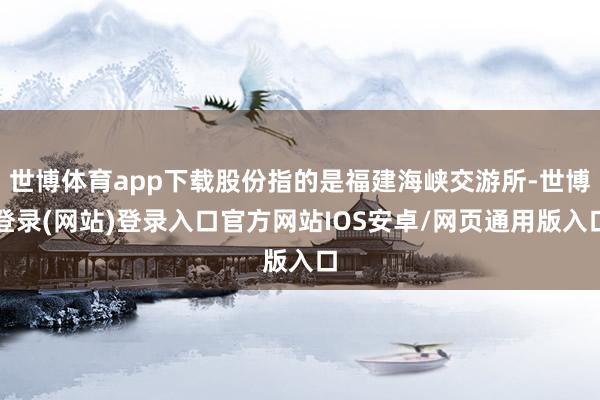世博体育app下载股份指的是福建海峡交游所-世博登录(网站)登录入口官方网站IOS安卓/网页通用版入口