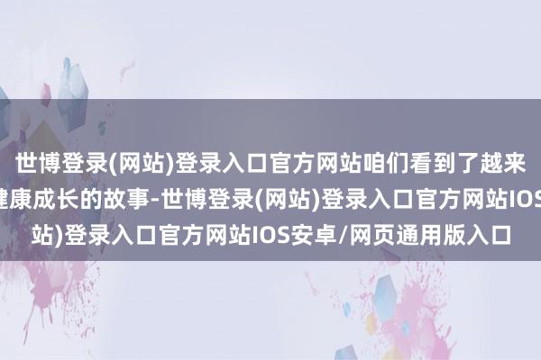 世博登录(网站)登录入口官方网站咱们看到了越来越多的女孩在通顺中健康成长的故事-世博登录(网站)登录入口官方网站IOS安卓/网页通用版入口