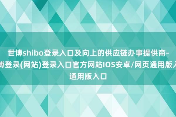 世博shibo登录入口及向上的供应链办事提供商-世博登录(网站)登录入口官方网站IOS安卓/网页通用版入口