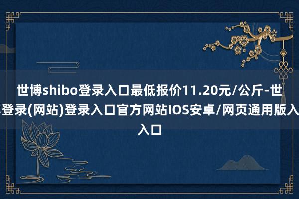 世博shibo登录入口最低报价11.20元/公斤-世博登录(网站)登录入口官方网站IOS安卓/网页通用版入口