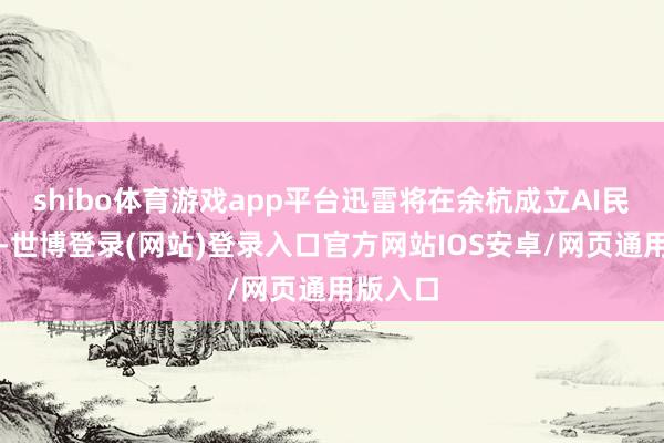 shibo体育游戏app平台迅雷将在余杭成立AI民众总部-世博登录(网站)登录入口官方网站IOS安卓/网页通用版入口